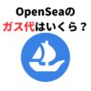 OpenSea（オープンシー）のガス代はいくら？発生するタイミングも解説
